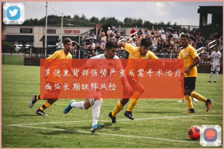 罗德里背部伤势严重或需手术治疗面临长期缺阵风险