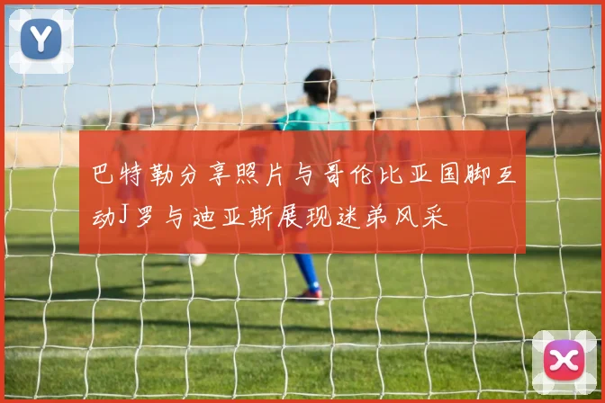 巴特勒分享照片与哥伦比亚国脚互动J罗与迪亚斯展现迷弟风采
