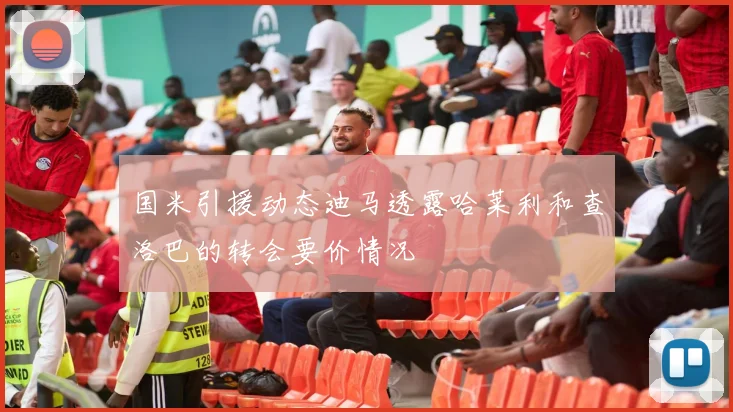 国米引援动态迪马透露哈莱利和查洛巴的转会要价情况