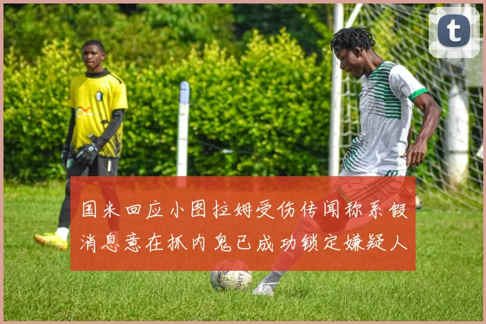 国米回应小图拉姆受伤传闻称系假消息意在抓内鬼已成功锁定嫌疑人