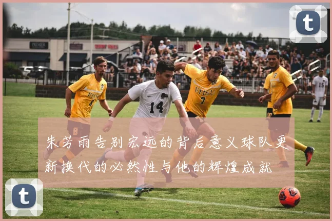 朱芳雨告别宏远的背后意义球队更新换代的必然性与他的辉煌成就