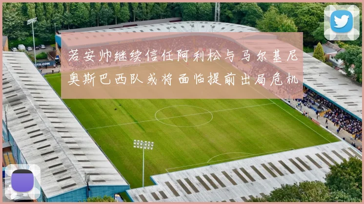 若安帅继续信任阿利松与马尔基尼奥斯巴西队或将面临提前出局危机