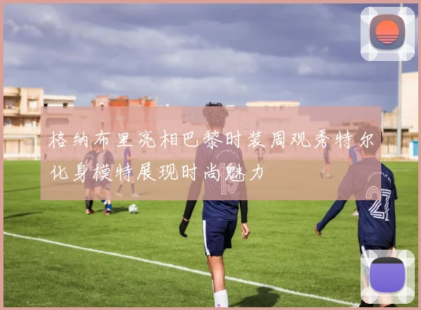 格纳布里亮相巴黎时装周观秀特尔化身模特展现时尚魅力