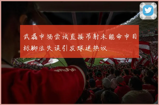 武磊中场尝试直接吊射未能命中目标脚法失误引发球迷热议