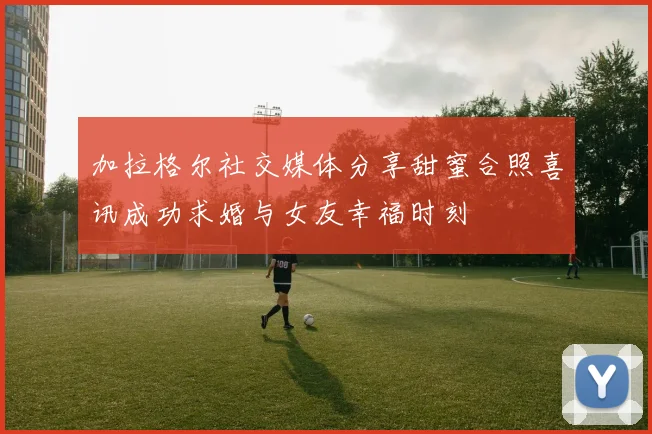 加拉格尔社交媒体分享甜蜜合照喜讯成功求婚与女友幸福时刻