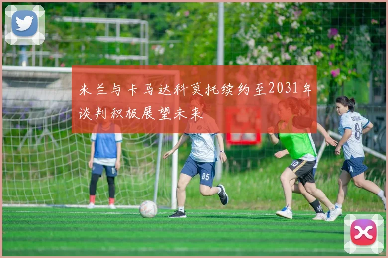 米兰与卡马达科莫托续约至2031年谈判积极展望未来