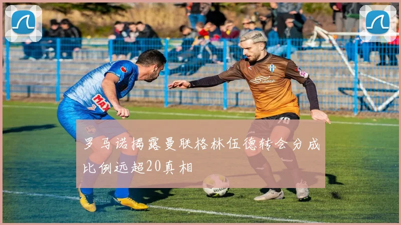 罗马诺揭露曼联格林伍德转会分成比例远超20真相
