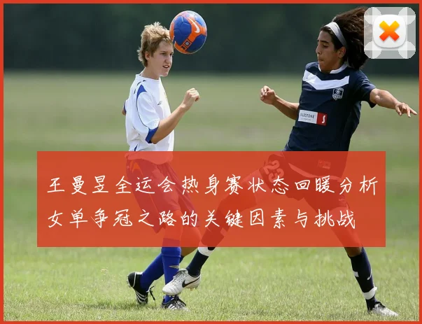 王曼昱全运会热身赛状态回暖分析女单争冠之路的关键因素与挑战