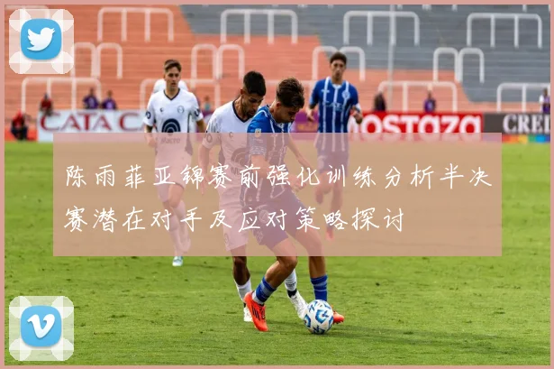 陈雨菲亚锦赛前强化训练分析半决赛潜在对手及应对策略探讨