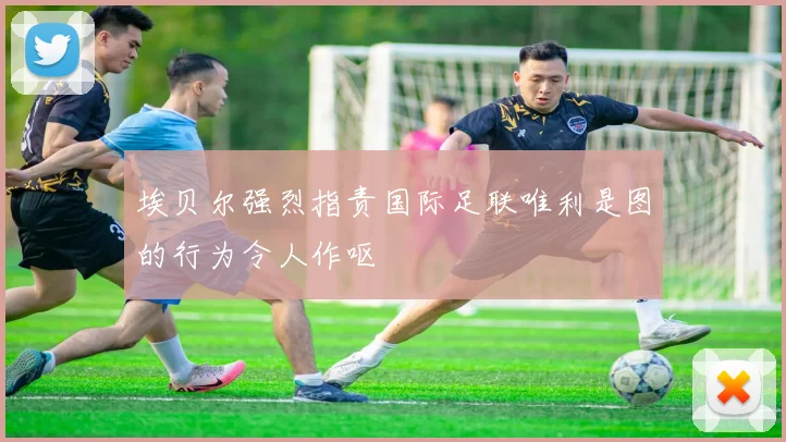 埃贝尔强烈指责国际足联唯利是图的行为令人作呕