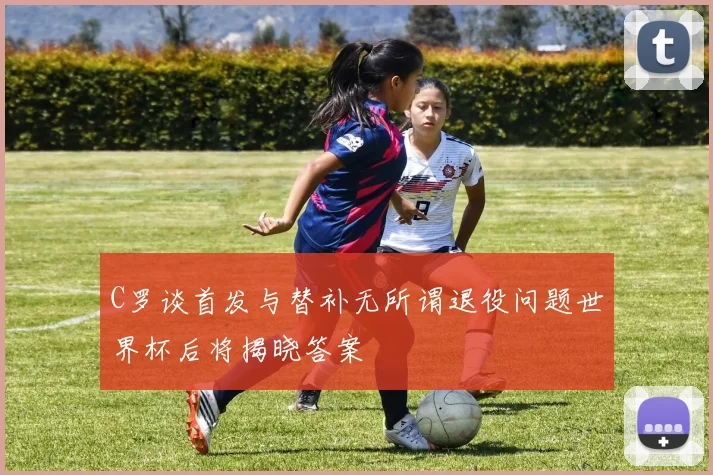C罗谈首发与替补无所谓退役问题世界杯后将揭晓答案