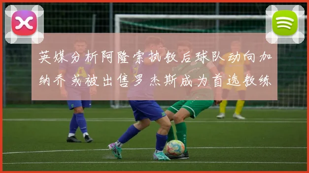英媒分析阿隆索执教后球队动向加纳乔或被出售罗杰斯成为首选教练
