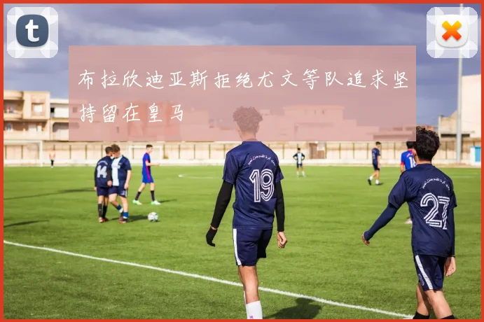 布拉欣迪亚斯拒绝尤文等队追求坚持留在皇马