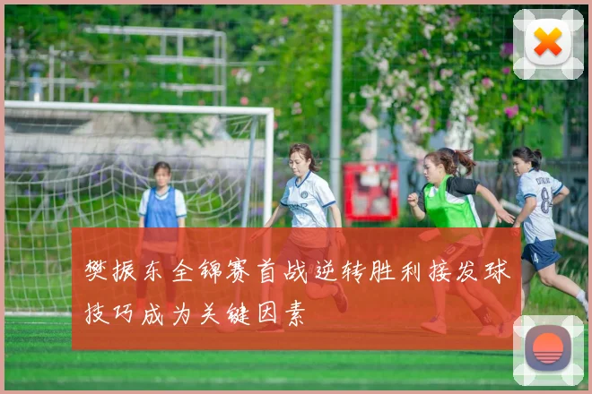 樊振东全锦赛首战逆转胜利接发球技巧成为关键因素